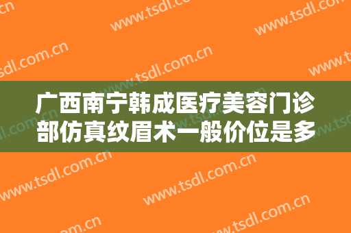 广西南宁韩成医疗美容门诊部仿真纹眉术一般价位是多少?效果怎么样?