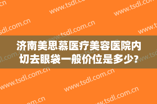 济南美思慕医疗美容医院内切去眼袋一般价位是多少?贵不贵?(济南美思慕整形正规吗)