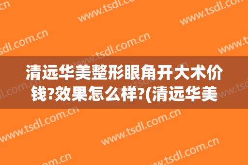 清远华美整形眼角开大术价钱?效果怎么样?(清远华美整形外科门诊部价格表)