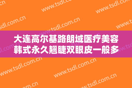 大连高尔基路朗域医疗美容韩式永久翘睫双眼皮一般多少费用?需要多久恢复?