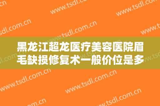 黑龙江超龙医疗美容医院眉毛缺损修复术一般价位是多少费用?效果怎么样?