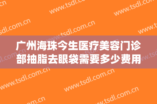 广州海珠今生医疗美容门诊部抽脂去眼袋需要多少费用?靠谱吗?(抽脂去眼袋费用是多少)
