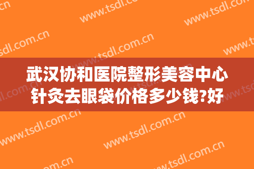 武汉协和医院整形美容中心针灸去眼袋价格多少钱?好不好?(武汉哪家整形医院做去眼袋好)