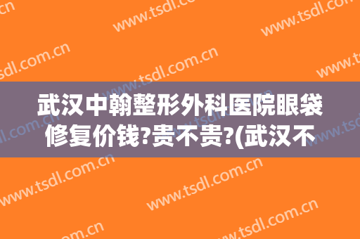 武汉中翰整形外科医院眼袋修复价钱?贵不贵?(武汉不开刀去眼袋的美容医院)