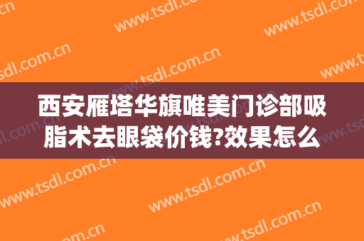 西安雁塔华旗唯美门诊部吸脂术去眼袋价钱?效果怎么样?(西安割眼袋)