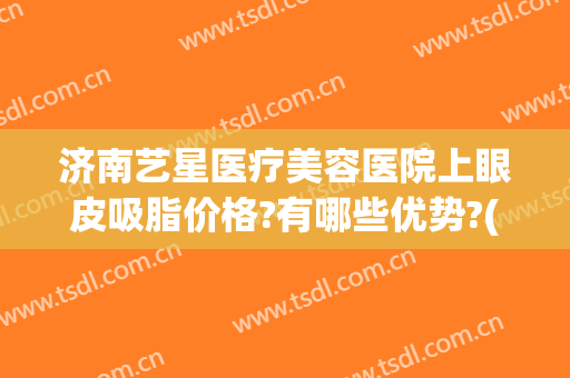 济南艺星医疗美容医院上眼皮吸脂价格?有哪些优势?(济南艺星隆鼻怎么样)