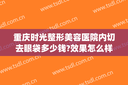 重庆时光整形美容医院内切去眼袋多少钱?效果怎么样?(割眼袋重庆哪家医院好)