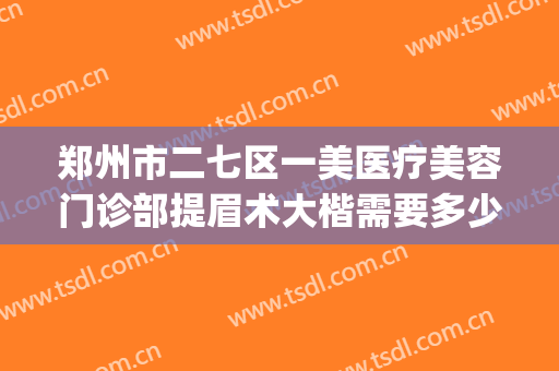 郑州市二七区一美医疗美容门诊部提眉术大楷需要多少费用?贵不贵?(郑州二七美容院)