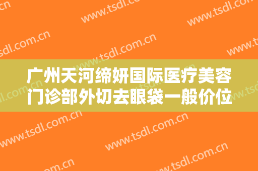 广州天河缔妍国际医疗美容门诊部外切去眼袋一般价位是多少钱?有哪些优势?