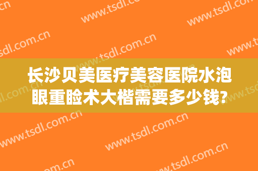 长沙贝美医疗美容医院水泡眼重睑术大楷需要多少钱?怎么样?(长沙眼部整形医院)