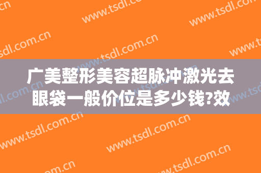 广美整形美容超脉冲激光去眼袋一般价位是多少钱?效果怎么样?(广州超声祛眼袋多少钱)