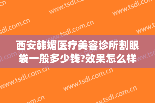 西安韩媚医疗美容诊所割眼袋一般多少钱?效果怎么样?(韩美美容院割眼袋)