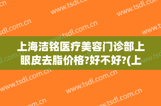 上海洁铭医疗美容门诊部上眼皮去脂价格?好不好?(上海洁铭医疗美容门诊部怎么样)