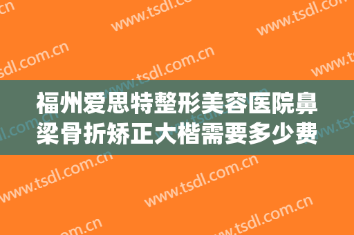 福州爱思特整形美容医院鼻梁骨折矫正大楷需要多少费用?贵不贵?(鼻子骨折矫正手术多少钱)