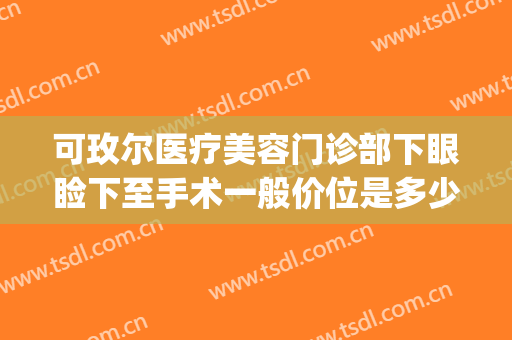 可玫尔医疗美容门诊部下眼睑下至手术一般价位是多少钱?可靠吗?(可玫尔整形医院)