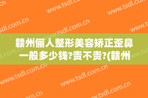 赣州俪人整形美容矫正歪鼻一般多少钱?贵不贵?(赣州俪人整形医院)