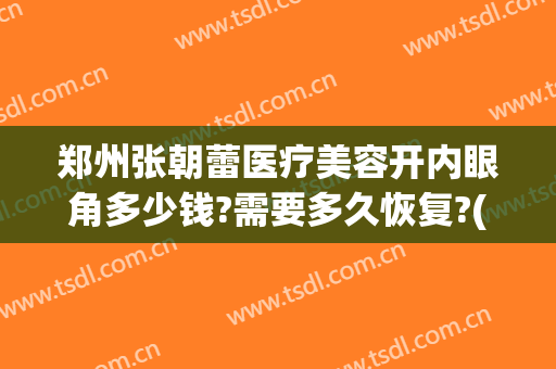 郑州张朝蕾医疗美容开内眼角多少钱?需要多久恢复?(郑州张朝蕾整形)