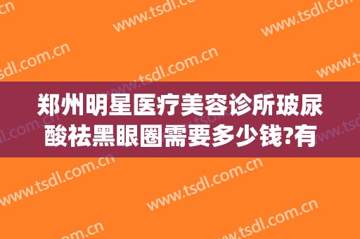 郑州明星医疗美容诊所玻尿酸祛黑眼圈需要多少钱?有哪些优势?(郑州明星眼整形)