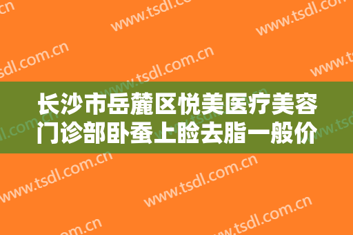长沙市岳麓区悦美医疗美容门诊部卧蚕上睑去脂一般价位是多少钱?靠谱吗?