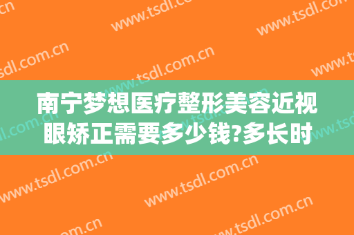 南宁梦想医疗整形美容近视眼矫正需要多少钱?多长时间恢复?(南宁近视矫正手术的价格是多少)