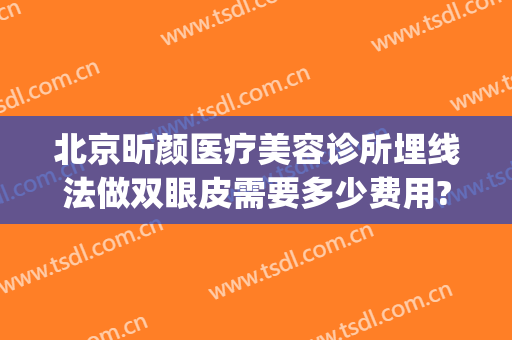 北京昕颜医疗美容诊所埋线法做双眼皮需要多少费用?需要多久恢复?(美容院埋线双眼皮多少钱)
