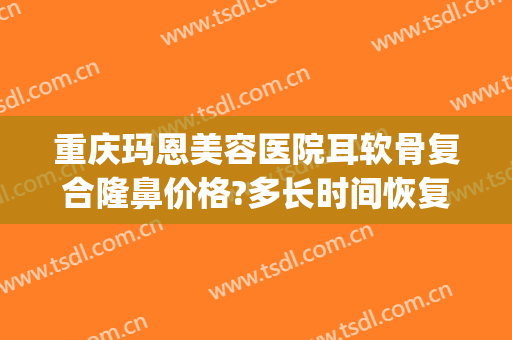 重庆玛恩美容医院耳软骨复合隆鼻价格?多长时间恢复?(耳软骨隆鼻修复多少钱)