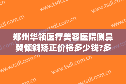 郑州华领医疗美容医院侧鼻翼倾斜矫正价格多少钱?多长时间恢复?(郑州华领整形医院评价)