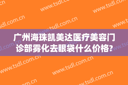 广州海珠凯美达医疗美容门诊部雾化去眼袋什么价格?多长时间恢复?(广州海珠区凯美达医疗美容)