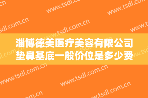 淄博德美医疗美容有限公司垫鼻基底一般价位是多少费用?怎么样?(医美垫鼻子多少钱)
