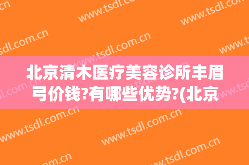 北京清木医疗美容诊所丰眉弓价钱?有哪些优势?(北京清木医疗美容医院怎么样)