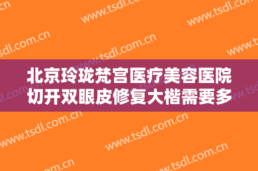 北京玲珑梵宫医疗美容医院切开双眼皮修复大楷需要多少钱?需要多久恢复?