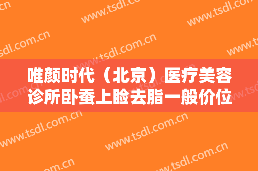 唯颜时代（北京）医疗美容诊所卧蚕上睑去脂一般价位是多少钱?怎么样?