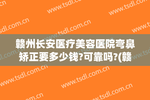 赣州长安医疗美容医院弯鼻矫正要多少钱?可靠吗?(赣州长安整形医院)
