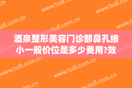 酒泉整形美容门诊部鼻孔缩小一般价位是多少费用?效果怎么样?(鼻孔整形一般多少钱)