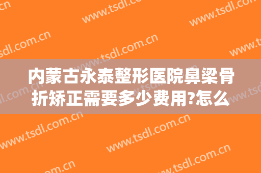 内蒙古永泰整形医院鼻梁骨折矫正需要多少费用?怎么样?(鼻骨矫正一般多少钱一个)