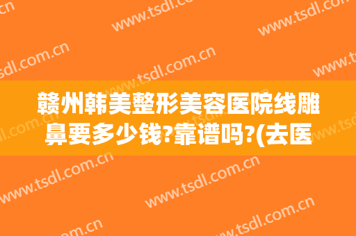 赣州韩美整形美容医院线雕鼻要多少钱?靠谱吗?(去医院取线雕鼻要多少钱)