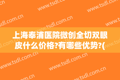 上海奉浦医院微创全切双眼皮什么价格?有哪些优势?(上海全切双眼皮多少钱)