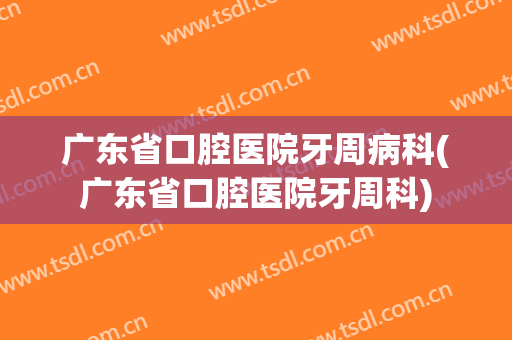 广东省口腔医院牙周病科(广东省口腔医院牙周科)
