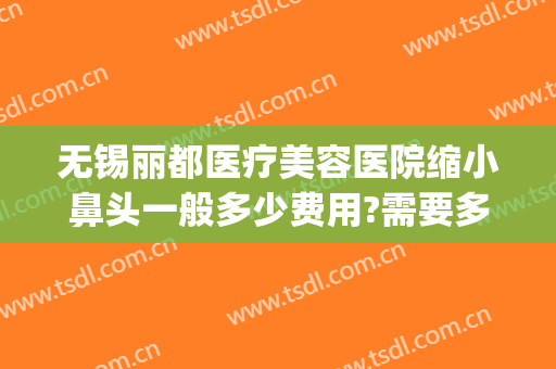 无锡丽都医疗美容医院缩小鼻头一般多少费用?需要多久恢复?(无锡丽都整形美容医院地址)