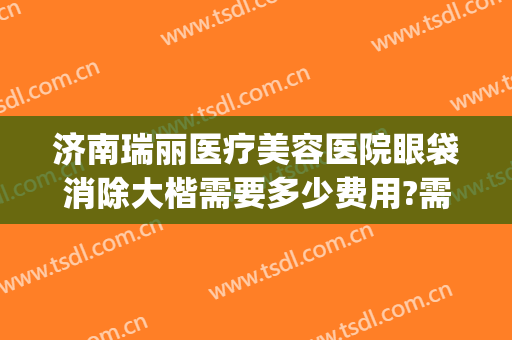 济南瑞丽医疗美容医院眼袋消除大楷需要多少费用?需要多久恢复?(医院祛眼袋多少钱)