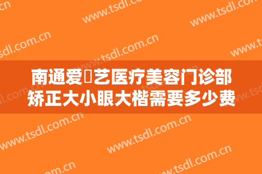 南通爱婍艺医疗美容门诊部矫正大小眼大楷需要多少费用?靠谱吗?