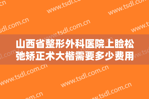 山西省整形外科医院上睑松弛矫正术大楷需要多少费用?有哪些优势?