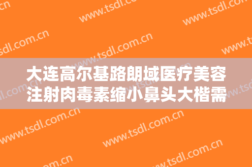 大连高尔基路朗域医疗美容注射肉毒素缩小鼻头大楷需要多少费用?多长时间恢复?