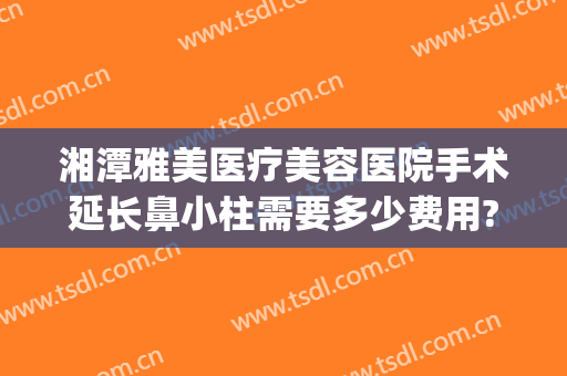 湘潭雅美医疗美容医院手术延长鼻小柱需要多少费用?贵不贵?(湘雅医院鼻综合手术价格)