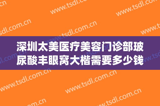 深圳太美医疗美容门诊部玻尿酸丰眼窝大楷需要多少钱?可靠吗?(深圳整形医院大全多少钱就找美来)