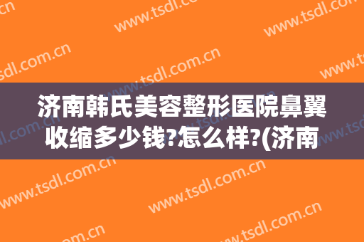 济南韩氏美容整形医院鼻翼收缩多少钱?怎么样?(济南韩氏美容整形医院鼻翼收缩多少钱?怎么样呢)