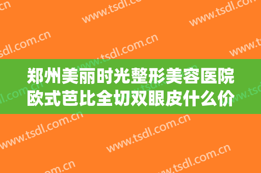 郑州美丽时光整形美容医院欧式芭比全切双眼皮什么价格?好不好?(郑州东方整形医院做双眼皮怎么样)