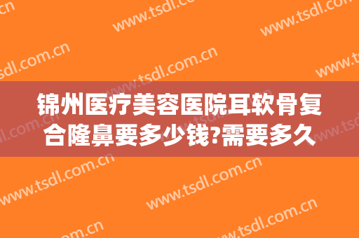 锦州医疗美容医院耳软骨复合隆鼻要多少钱?需要多久恢复?(做个耳软骨隆鼻多少钱)