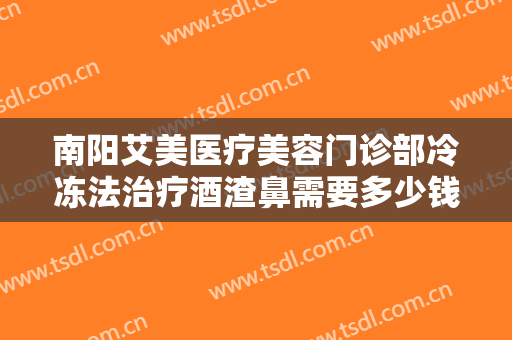 南阳艾美医疗美容门诊部冷冻法治疗酒渣鼻需要多少钱?靠谱吗?