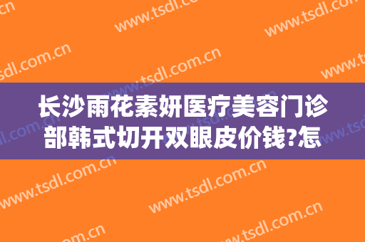长沙雨花素妍医疗美容门诊部韩式切开双眼皮价钱?怎么样?(长沙素妍医疗美容好吗)